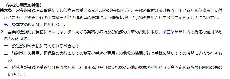 e-Gov法令検索に表示された利息制限法第6条みなし利息の特則の条文。営業的金銭消費貸借においては、公租公課の支払に充てられるべきもの、強制執行の費用など公の機関が行う手続に関して支払うべきもの、債務者が金銭の受領又は弁済のために利用する現金自動支払機その他の機械の利用料に限り第3条ただし書の適用があると記載されている
